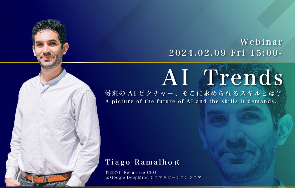 Webinar 2024.02.09 Fri 15:00 AI Trends 将来のAIピクチャー、そこに求められるスキルとは？ A picture of the future of AI and the skills it demands. Tiago Ramalho氏 株式会社 Recursive CEO 元Google DeepMind シニアリサーチエンジニア