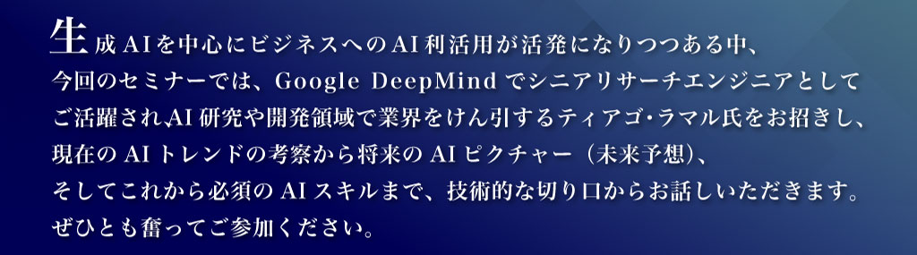 生成AIを中心にビジネスへのAI利活用が活発になりつつある中、今回のセミナーでは、Google DeepMindでシニアリサーチエンジニアとしてご活躍され、AI研究や開発領域で業界をけん引するティアゴ・ラマル氏をお招きし、現在のAIトレンドの考察から将来のAIピクチャー（未来予想）、そしてこれから必須のAIスキルまで、技術的な切り口からお話しいただきます。ぜひとも奮ってご参加ください。