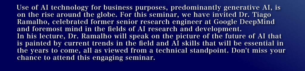 Use of AI technology for business purposes, predominantly generative AI, is on the rise around the globe. For this seminar, we have invited Dr. Tiago Ramalho, celebrated former senior research engineer at Google DeepMind and foremost mind in the fields of AI research and development. In his lecture, Dr. Ramalho will speak on the picture of the future of AI that is painted by current trends in the field and AI skills that will be essential in the years to come, all as viewed from a technical standpoint. Don't miss your chance to attend this engaging seminar.