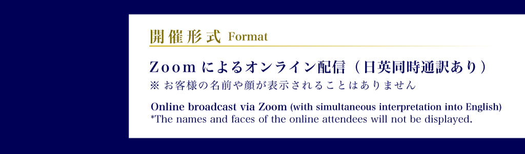 開催形式 Zoomによるオンライン配信（日英同時通訳あり）※お客様の名前や顔が表示されることはありません Format: Online broadcast via Zoom (with simultaneous interpretation into English) (The names and faces of the online attendees will not be displayed.)