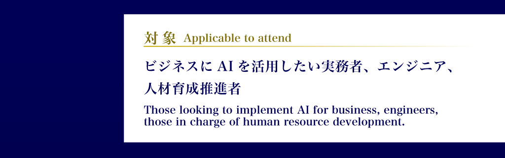 対象 ビジネスにAIを活用したい実務者、エンジニア、人材育成推進者 Applicable to attend: Those looking to implement AI for business, engineers, those in charge of human resource development