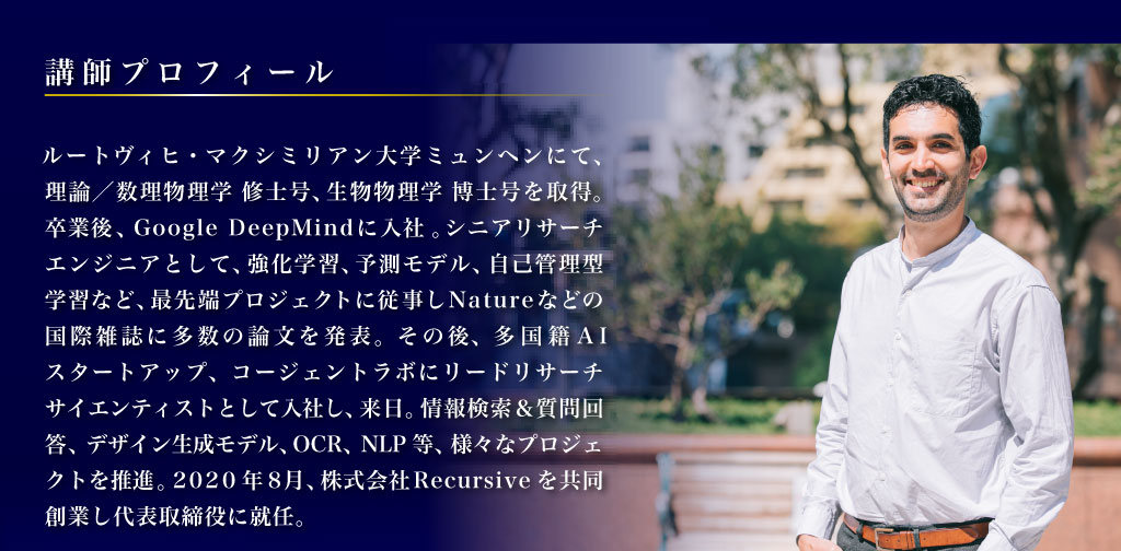 講師プロフィール ルートヴィヒ・マクシミリアン大学ミュンヘンにて、理論／数理物理学 修士号、生物物理学 博士号を取得。卒業後、Google DeepMindに入社。シニアリサーチエンジニアとして、強化学習、予測モデル、自己管理型学習など、最先端プロジェクトに従事しNatureなどの国際雑誌に多数の論文を発表。その後、多国籍AIスタートアップ、コージェントラボにリードリサーチサイエンティストとして入社し、来日。情報検索＆質問回答、デザイン生成モデル、OCR、NLP等、様々なプロジェクトを推進。2020年8月、株式会社Recursiveを共同創業し代表取締役に就任。