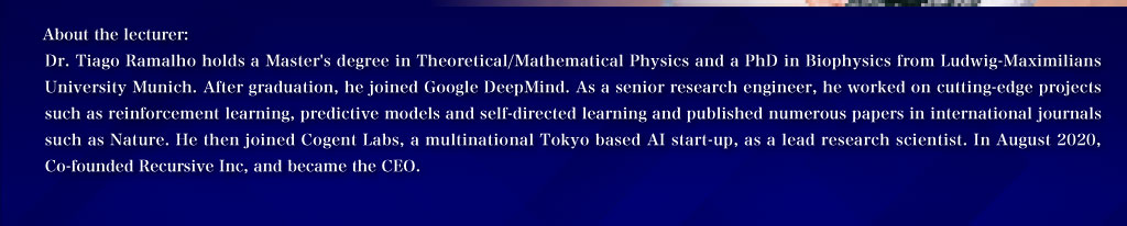 About the lecturer:Dr. Tiago Ramalho holds a Master's degree in Theoretical/Mathematical Physics and a PhD in Biophysics from Ludwig-Maximilians University Munich. After graduation, he joined Google DeepMind. As a senior research engineer, he worked on cutting-edge projects such as reinforcement learning, predictive models and self-directed learning and published numerous papers in international journals such as Nature. He then joined Cogent Labs, a multinational Tokyo based AI start-up, as a lead research scientist. In August 2020, Co-founded Recursive Inc, and became the CEO.