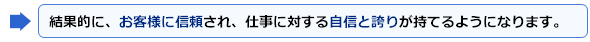 結果的に、お客様に信頼され、仕事に対する自信と誇りが持てるようになります。